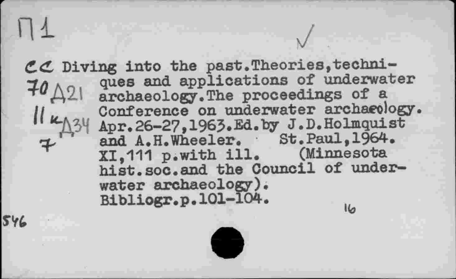 ﻿Diving into the past.Theories,techni-2л лr . ques and applications of underwater *гиД2І archaeology.The proceedings of a
II u Conference on underwater archaeology ДЗН Apr.26-27,1965.Ed.by J.D.Holmquist <3/ ‘ and A.H.Wheeler.	St.Paul,1964.
XI,111 p.with ill. (Minnesota hist.soc.and the Council of underwater archaeology).
Bibliogr.p.101-104.

SV4